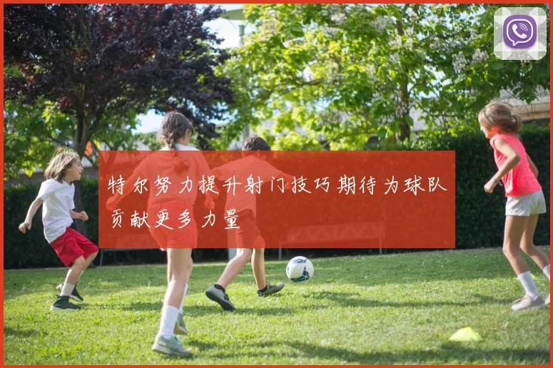特尔努力提升射门技巧期待为球队贡献更多力量