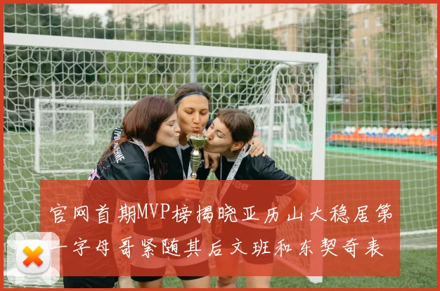 官网首期MVP榜揭晓亚历山大稳居第一字母哥紧随其后文班和东契奇表现抢眼