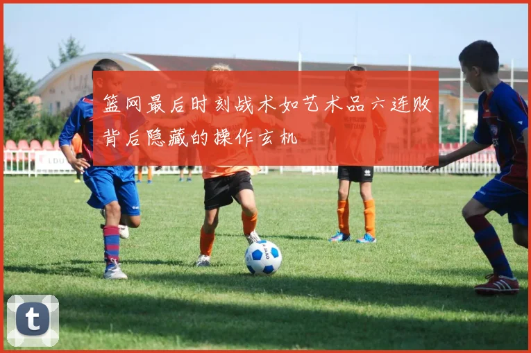 篮网最后时刻战术如艺术品六连败背后隐藏的操作玄机