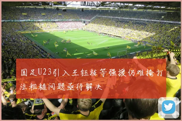 国足U23引入王钰栋等强援仍难掩打法粗糙问题亟待解决