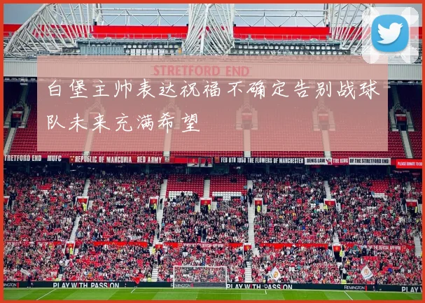 白堡主帅表达祝福不确定告别战球队未来充满希望