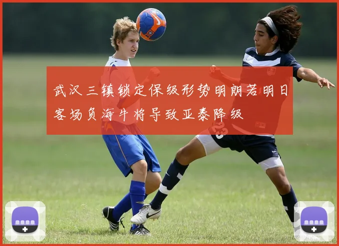 武汉三镇锁定保级形势明朗若明日客场负海牛将导致亚泰降级