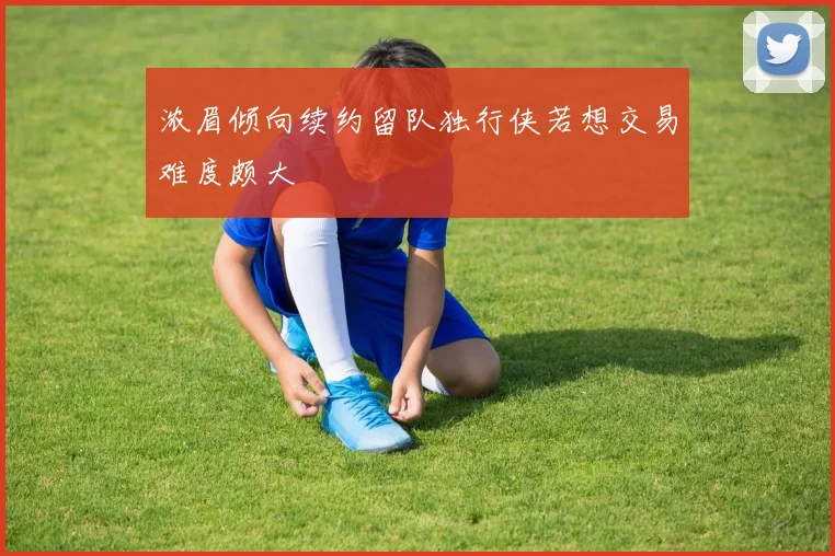 浓眉倾向续约留队独行侠若想交易难度颇大