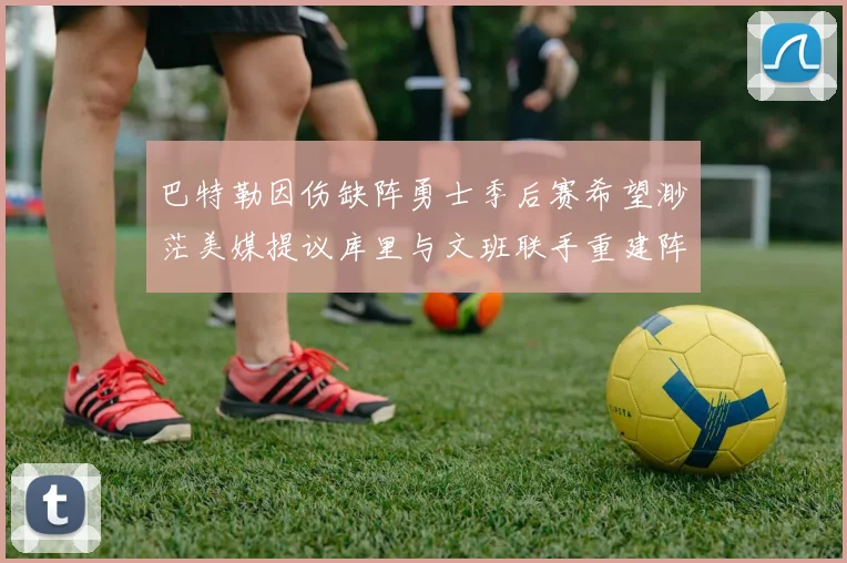 巴特勒因伤缺阵勇士季后赛希望渺茫美媒提议库里与文班联手重建阵容