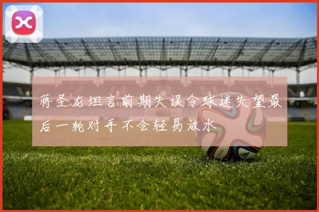 蒋圣龙坦言前期失误令球迷失望最后一轮对手不会轻易放水