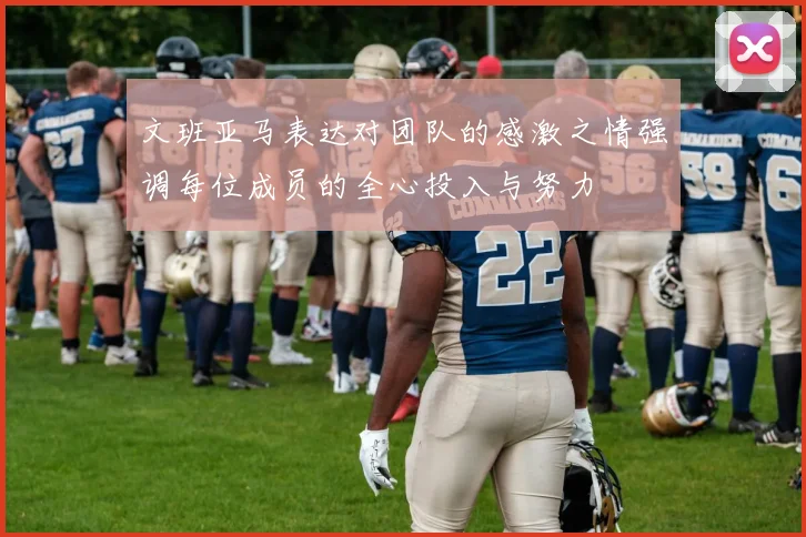 文班亚马表达对团队的感激之情强调每位成员的全心投入与努力