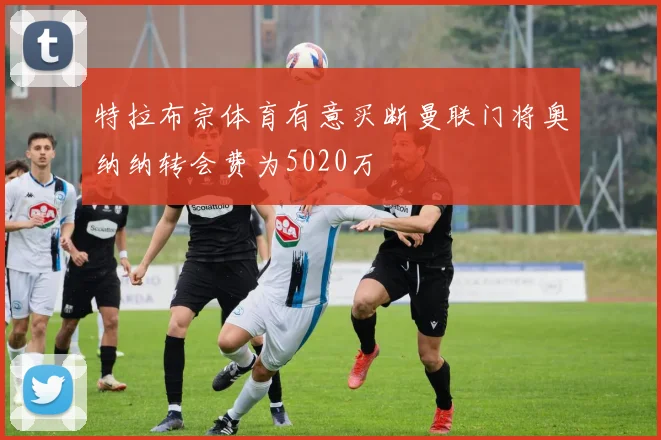 特拉布宗体育有意买断曼联门将奥纳纳转会费为5020万