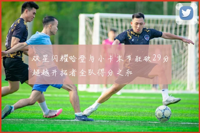 双星闪耀哈登与小卡末节狂砍29分超越开拓者全队得分之和
