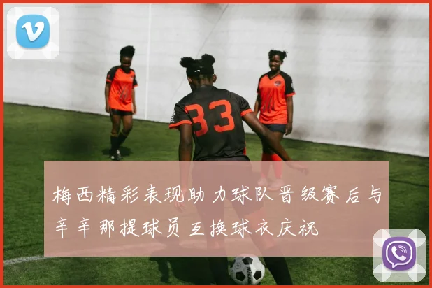 梅西精彩表现助力球队晋级赛后与辛辛那提球员互换球衣庆祝