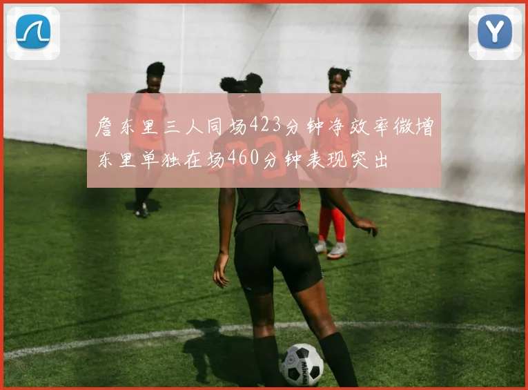 詹东里三人同场423分钟净效率微增东里单独在场460分钟表现突出
