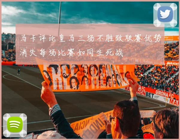 马卡评论皇马三场不胜致联赛优势消失每场比赛如同生死战