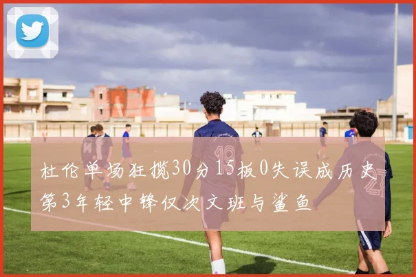 杜伦单场狂揽30分15板0失误成历史第3年轻中锋仅次文班与鲨鱼