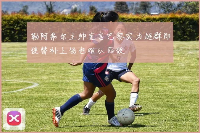 勒阿弗尔主帅直言巴黎实力超群即使替补上场也难以匹敌