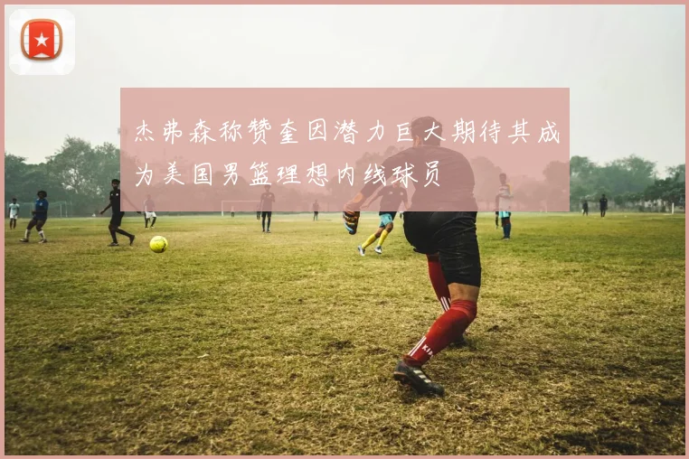 杰弗森称赞奎因潜力巨大期待其成为美国男篮理想内线球员