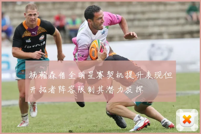 杨瀚森借全明星赛契机提升表现但开拓者阵容限制其潜力发挥