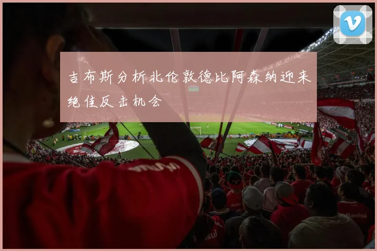 吉布斯分析北伦敦德比阿森纳迎来绝佳反击机会