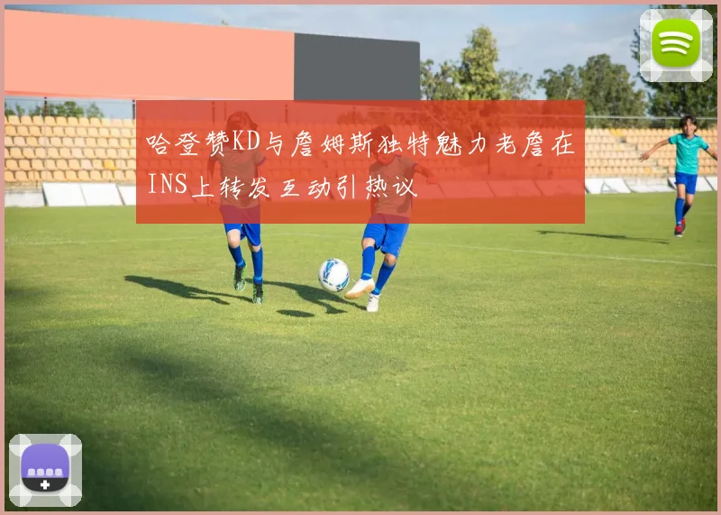 哈登赞KD与詹姆斯独特魅力老詹在INS上转发互动引热议