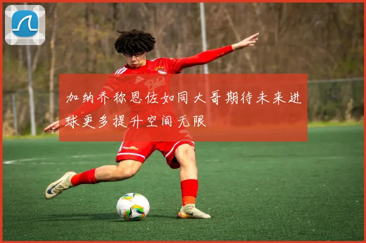 加纳乔称恩佐如同大哥期待未来进球更多提升空间无限