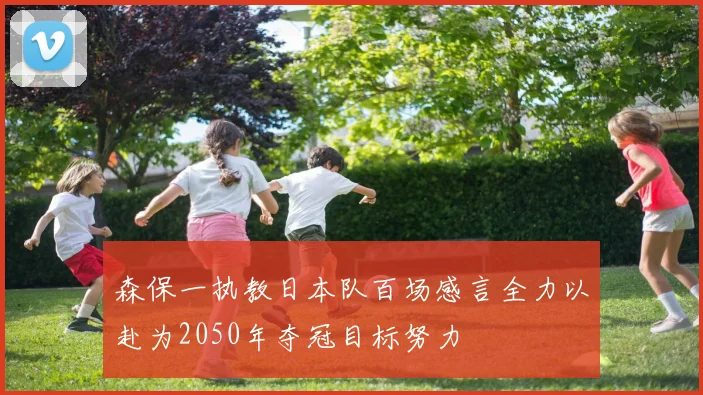 森保一执教日本队百场感言全力以赴为2050年夺冠目标努力