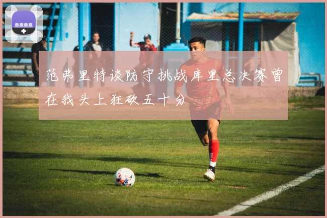 范弗里特谈防守挑战库里总决赛曾在我头上狂砍五十分