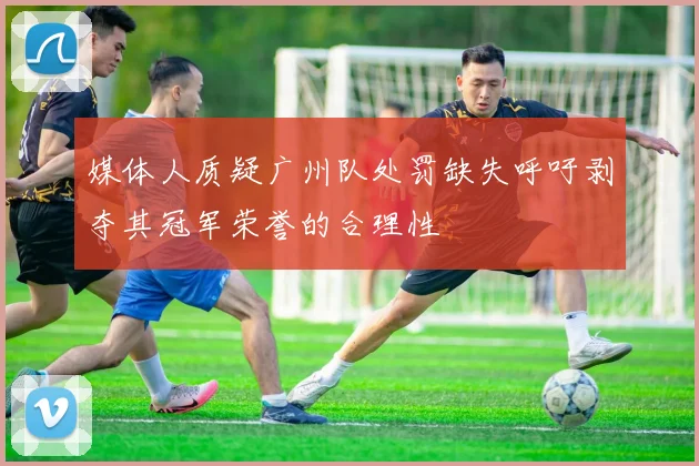 媒体人质疑广州队处罚缺失呼吁剥夺其冠军荣誉的合理性