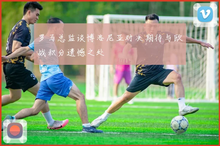 罗马总监谈博洛尼亚对决期待与欧战积分遗憾之处