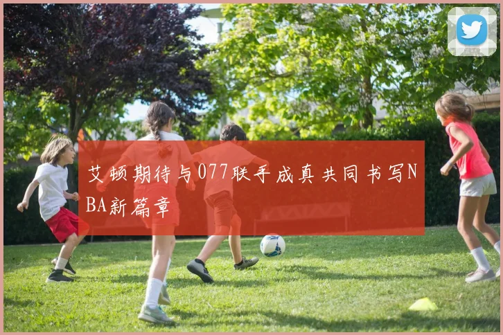 艾顿期待与077联手成真共同书写NBA新篇章