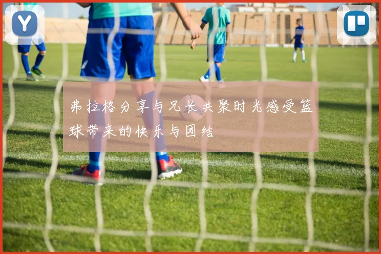 弗拉格分享与兄长共聚时光感受篮球带来的快乐与团结