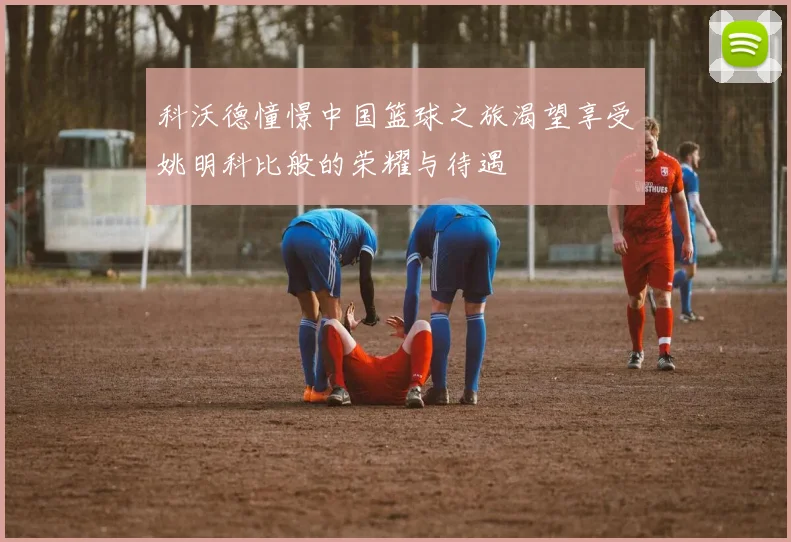 科沃德憧憬中国篮球之旅渴望享受姚明科比般的荣耀与待遇