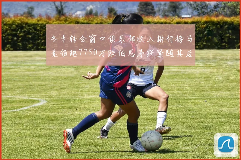 冬季转会窗口俱乐部收入排行榜马竞领跑7750万欧伯恩茅斯紧随其后7200万欧