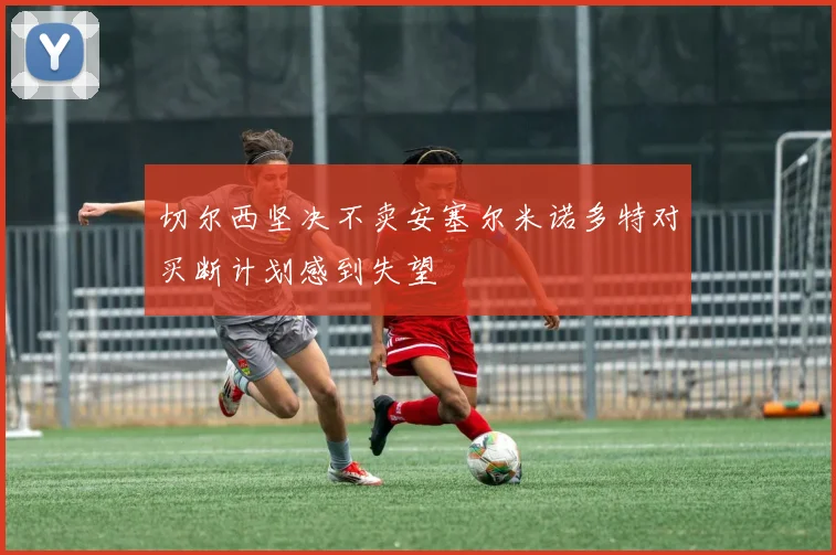 切尔西坚决不卖安塞尔米诺多特对买断计划感到失望